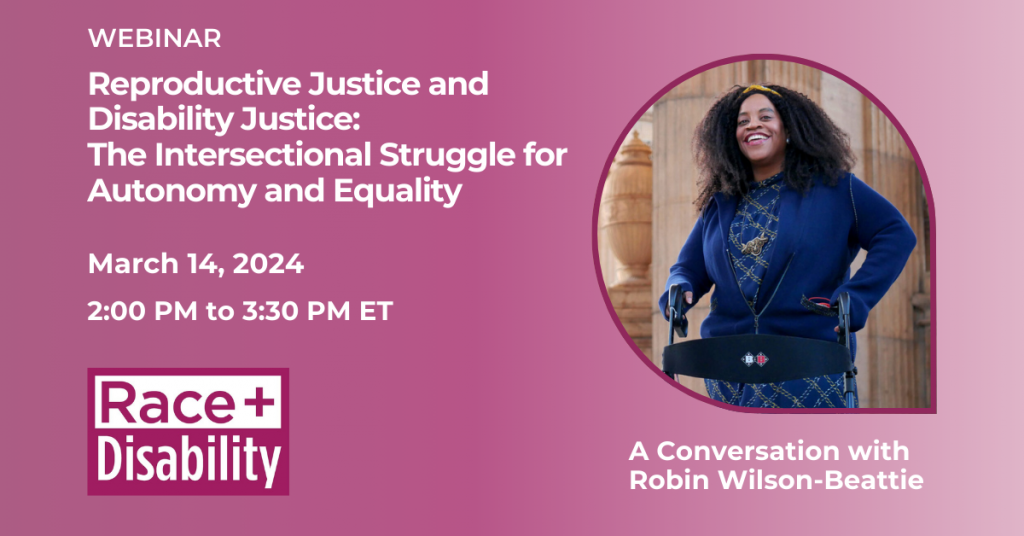 Text reads Webinar: Reproductive Justice and Disability Justice: The Intersectional Struggle for Autonomy and Equality, a conversation with Robin Wilson-Beattie on March 14, 2024 2:00 PM to 3:30 PM ET. Also includes a photo of Robin-Wilson Beattie, a disabled Black woman, and the Race and Disability logo. Robin is smiling into the camera.